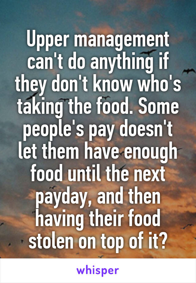 Upper management can't do anything if they don't know who's taking the food. Some people's pay doesn't let them have enough food until the next payday, and then having their food stolen on top of it?