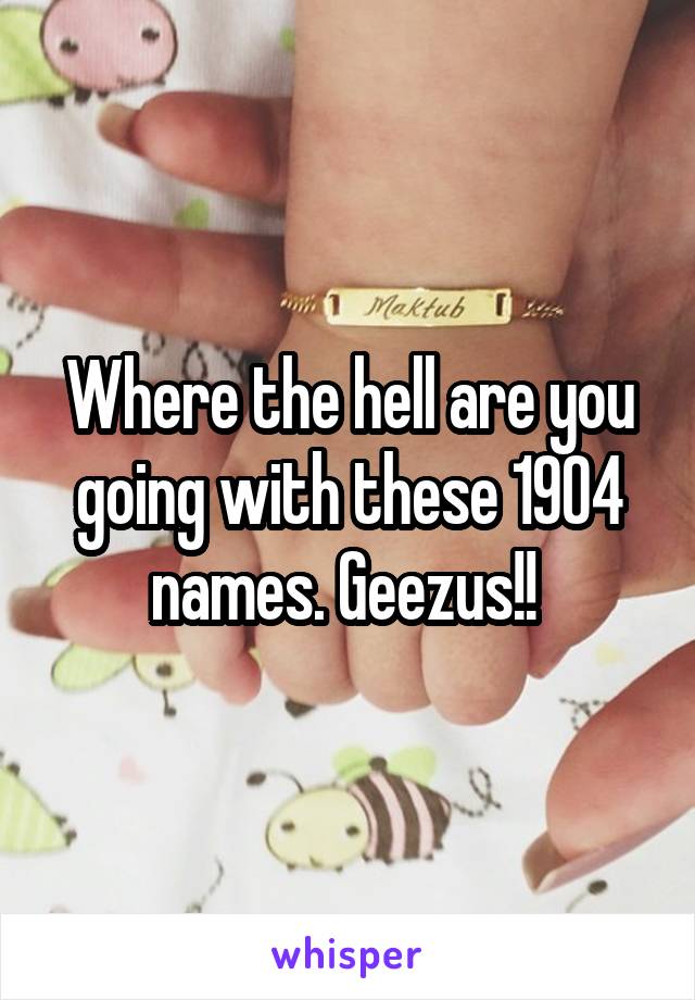 Where the hell are you going with these 1904 names. Geezus!! 