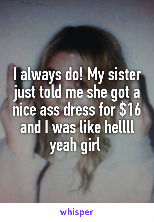 I always do! My sister just told me she got a nice ass dress for $16 and I was like hellll yeah girl 