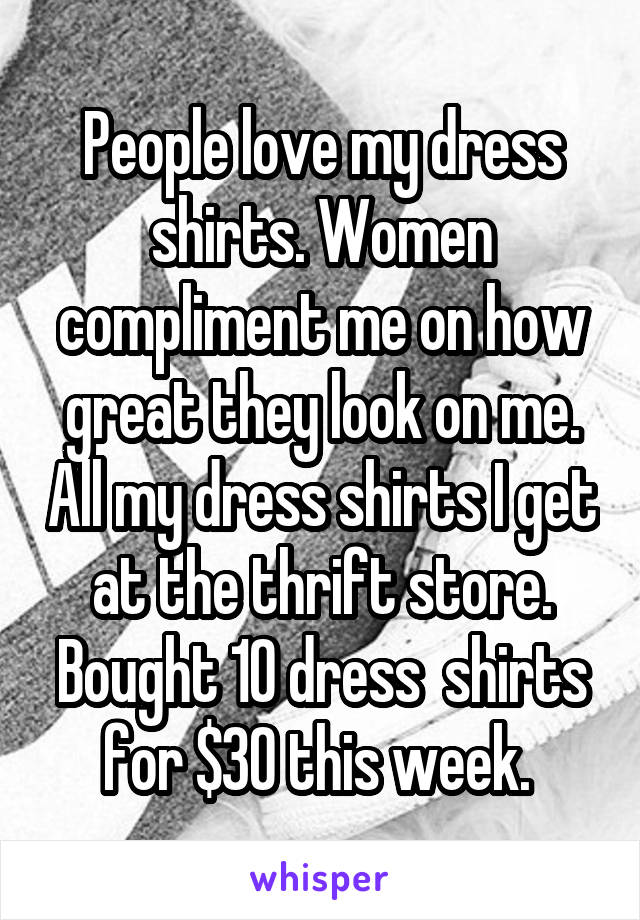 People love my dress shirts. Women compliment me on how great they look on me. All my dress shirts I get at the thrift store. Bought 10 dress  shirts for $30 this week. 