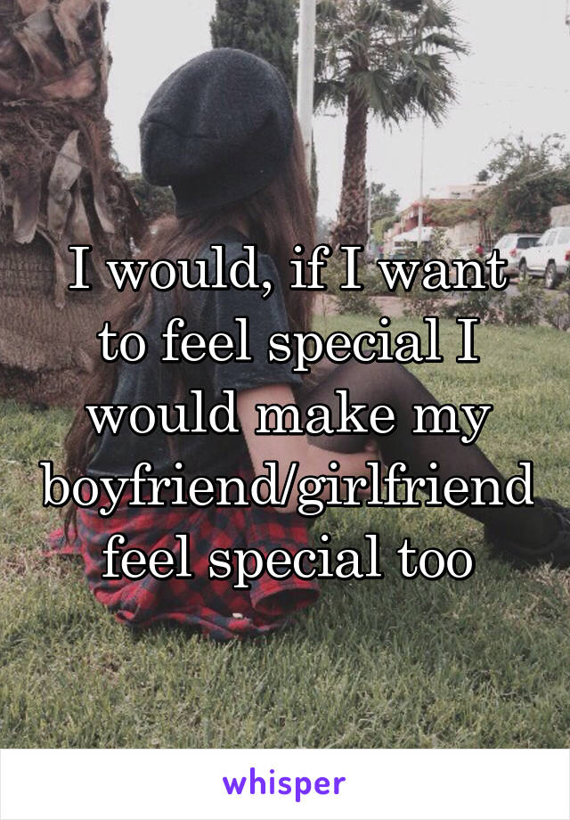 I would, if I want to feel special I would make my boyfriend/girlfriend feel special too
