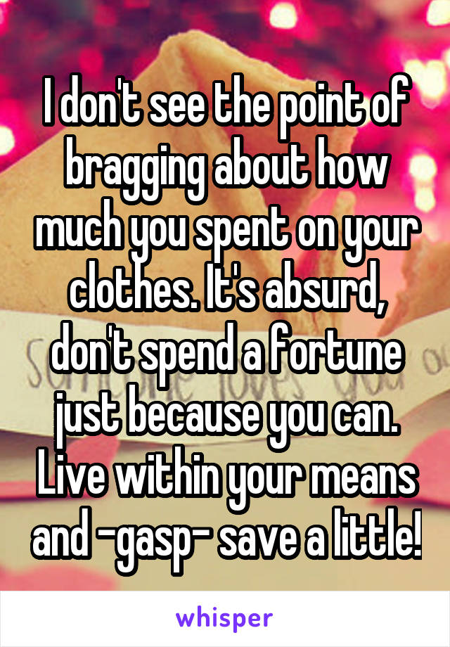 I don't see the point of bragging about how much you spent on your clothes. It's absurd, don't spend a fortune just because you can. Live within your means and -gasp- save a little!