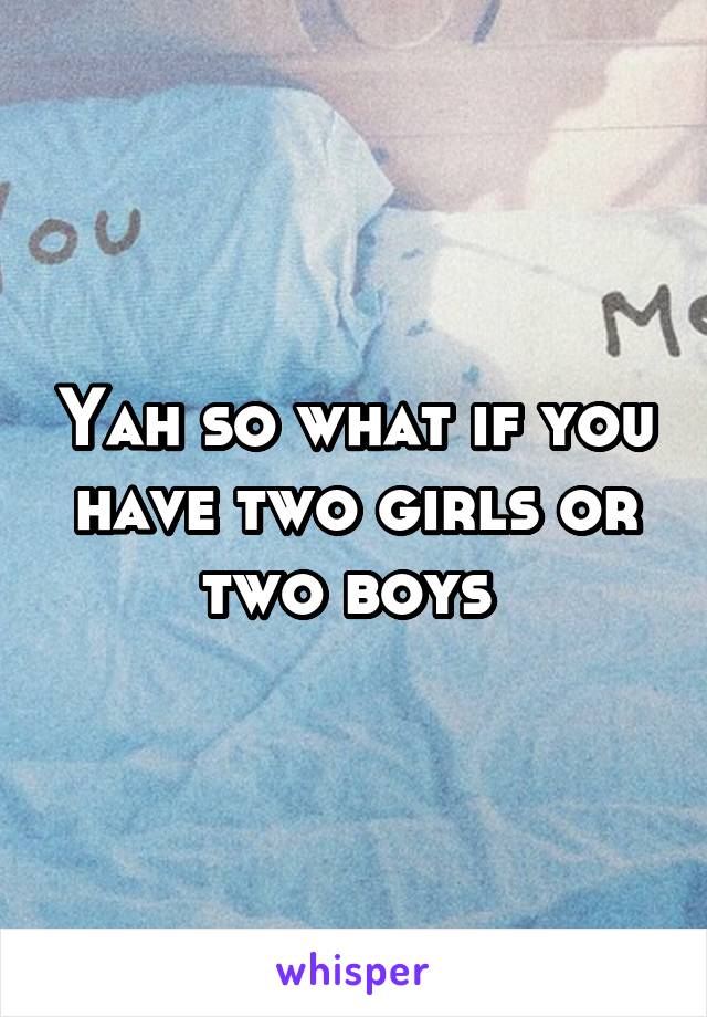 Yah so what if you have two girls or two boys 