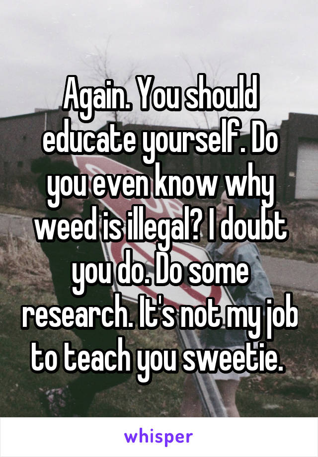 Again. You should educate yourself. Do you even know why weed is illegal? I doubt you do. Do some research. It's not my job to teach you sweetie. 