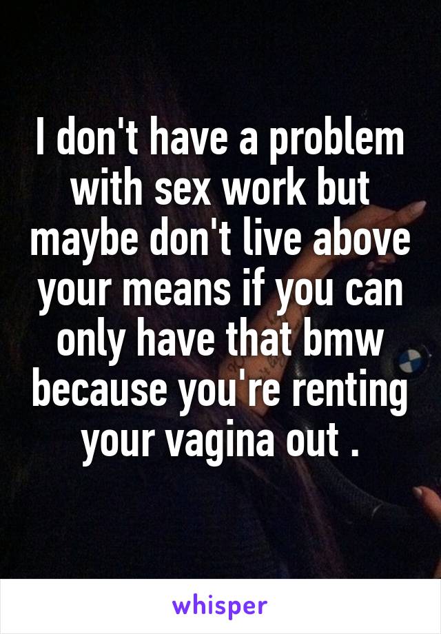 I don't have a problem with sex work but maybe don't live above your means if you can only have that bmw because you're renting your vagina out .
