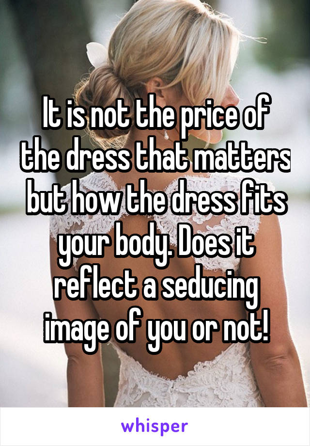 It is not the price of the dress that matters but how the dress fits your body. Does it reflect a seducing image of you or not!