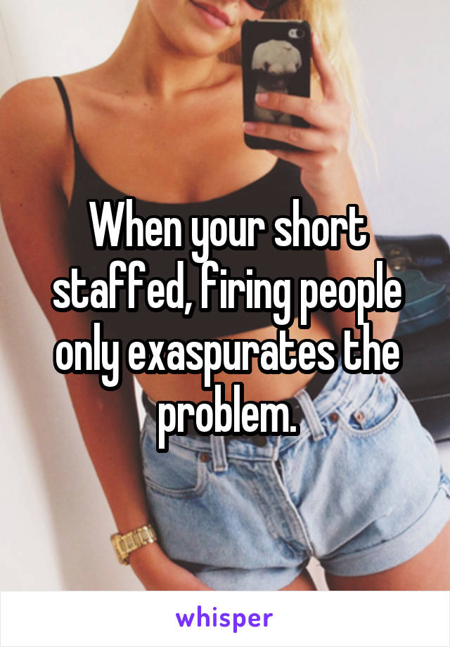 When your short staffed, firing people only exaspurates the problem.