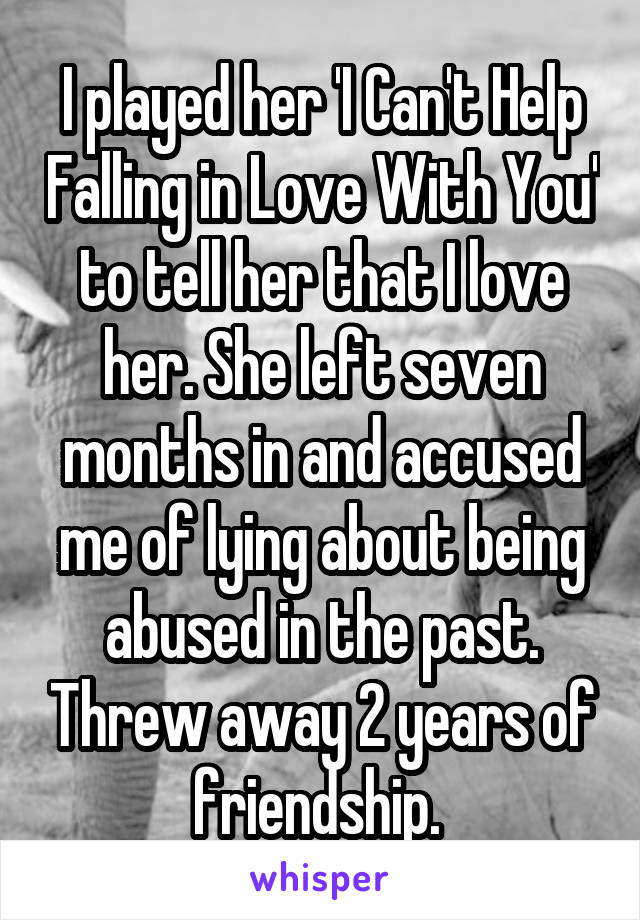 I played her 'I Can't Help Falling in Love With You' to tell her that I love her. She left seven months in and accused me of lying about being abused in the past. Threw away 2 years of friendship. 