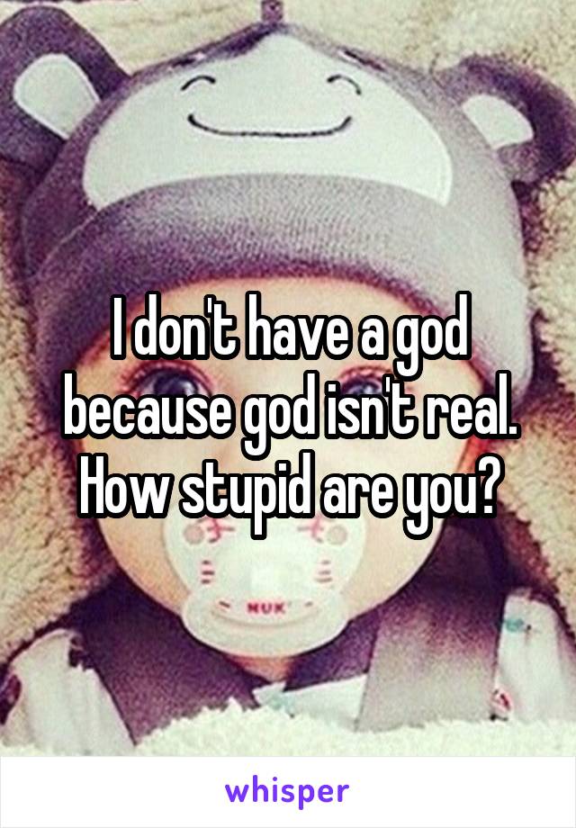 I don't have a god because god isn't real. How stupid are you?