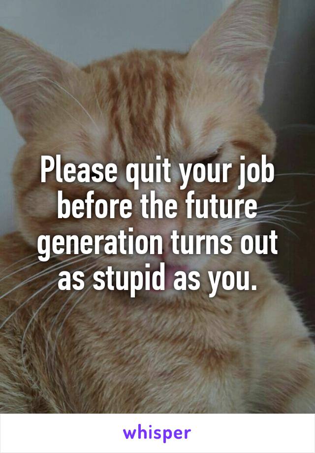 Please quit your job before the future generation turns out as stupid as you.