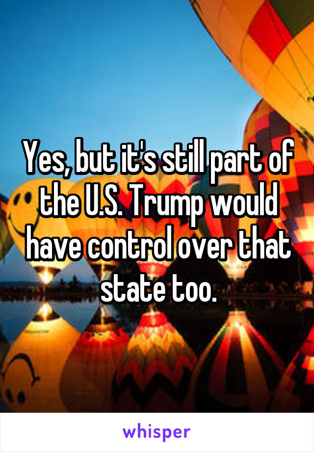 Yes, but it's still part of the U.S. Trump would have control over that state too.