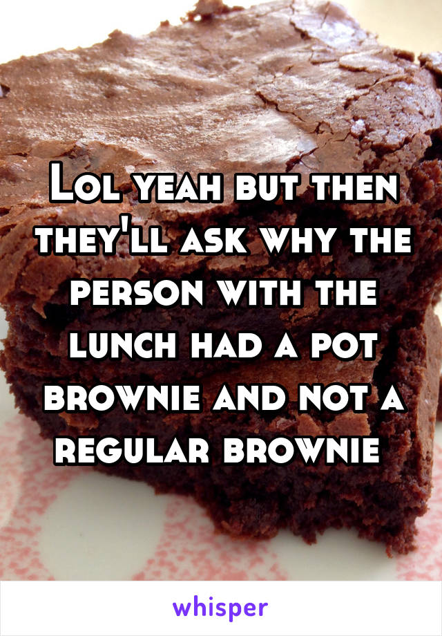 Lol yeah but then they'll ask why the person with the lunch had a pot brownie and not a regular brownie 