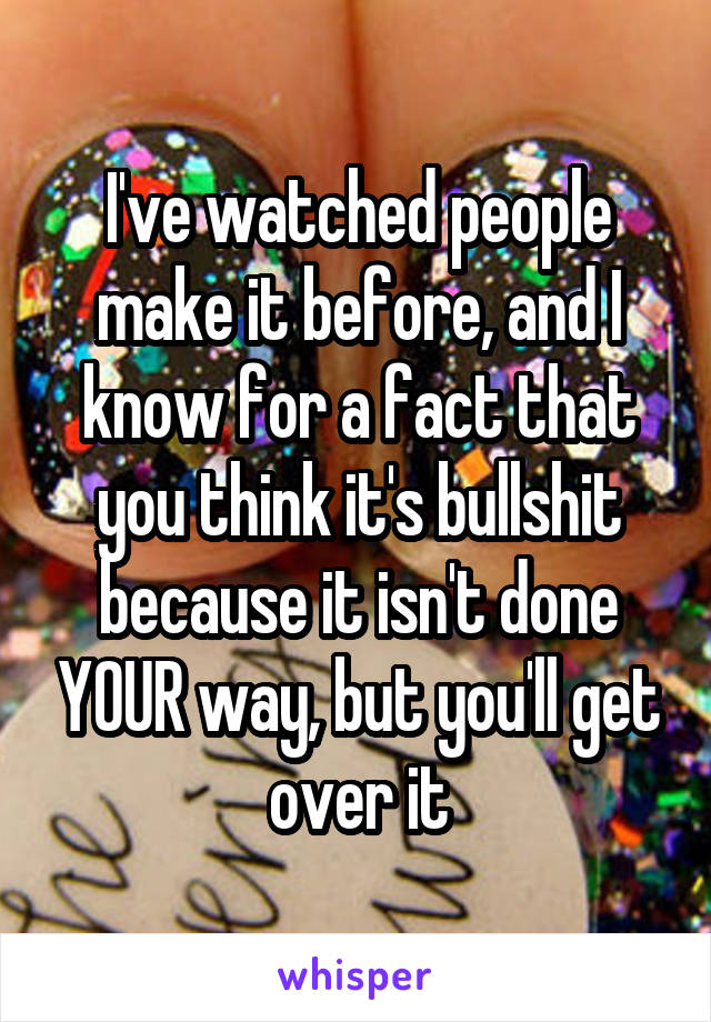 I've watched people make it before, and I know for a fact that you think it's bullshit because it isn't done YOUR way, but you'll get over it