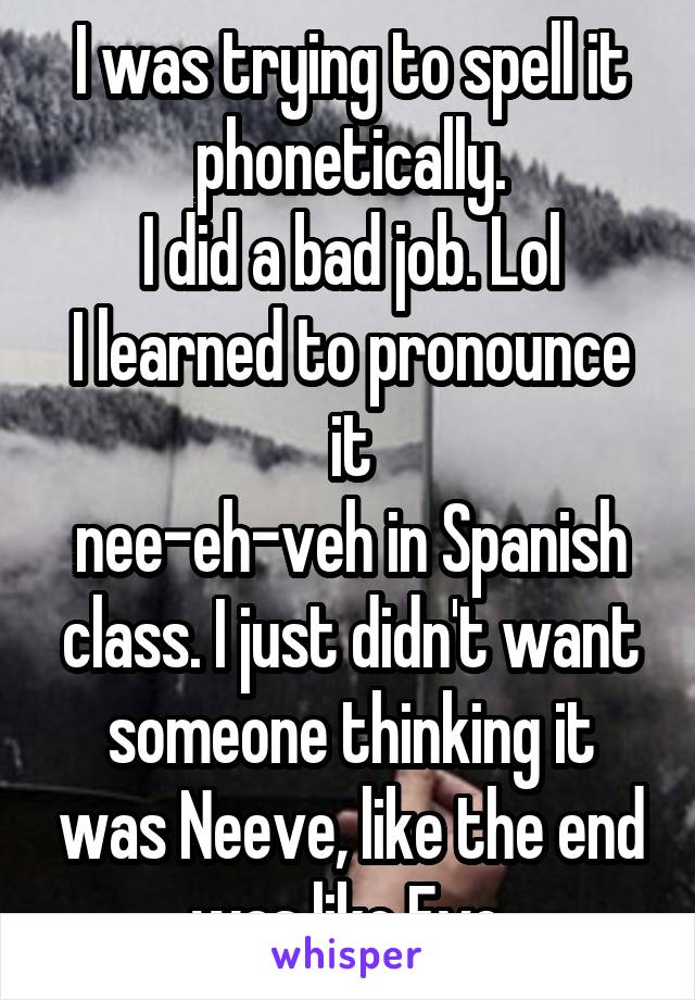 I was trying to spell it phonetically.
I did a bad job. Lol
I learned to pronounce it
nee-eh-veh in Spanish class. I just didn't want someone thinking it was Neeve, like the end was like Eve.