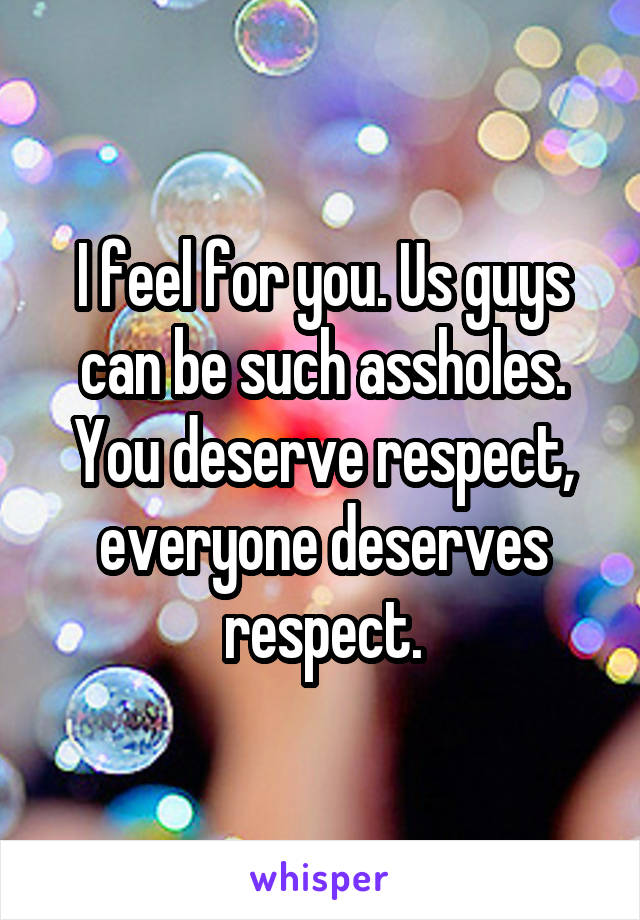 I feel for you. Us guys can be such assholes. You deserve respect, everyone deserves respect.