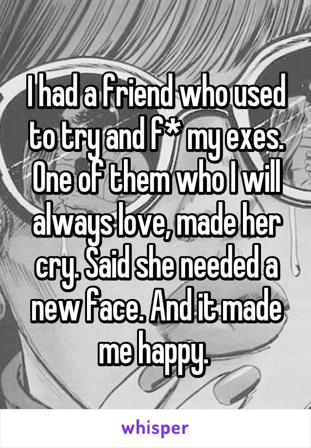I had a friend who used to try and f* my exes. One of them who I will always love, made her cry. Said she needed a new face. And it made me happy. 
