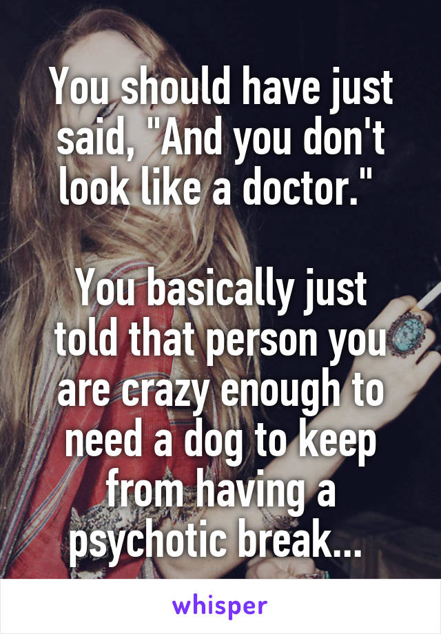You should have just said, "And you don't look like a doctor." 

You basically just told that person you are crazy enough to need a dog to keep from having a psychotic break... 