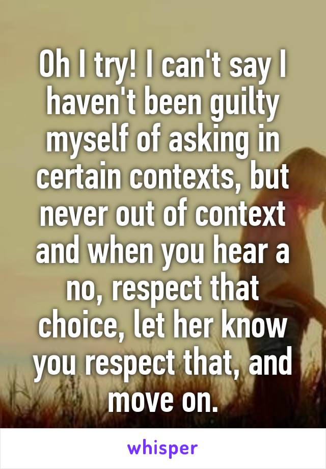 Oh I try! I can't say I haven't been guilty myself of asking in certain contexts, but never out of context and when you hear a no, respect that choice, let her know you respect that, and move on.