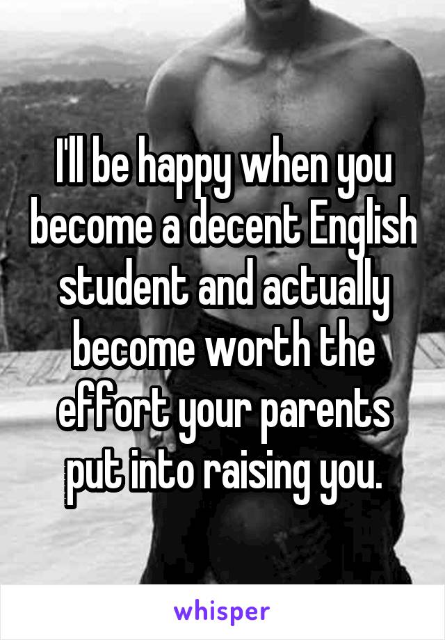 I'll be happy when you become a decent English student and actually become worth the effort your parents put into raising you.