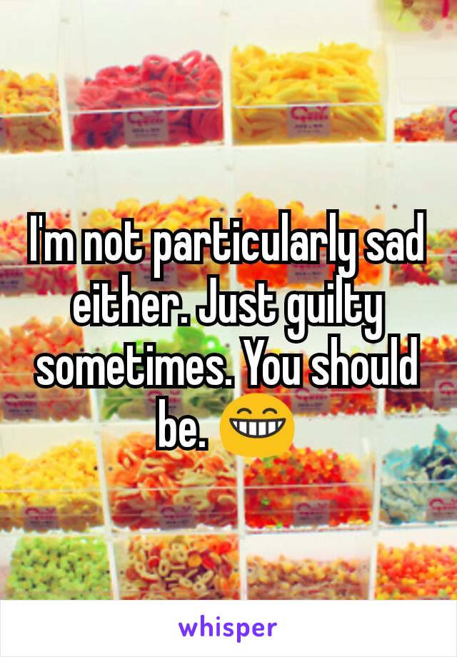 I'm not particularly sad either. Just guilty sometimes. You should be. 😁