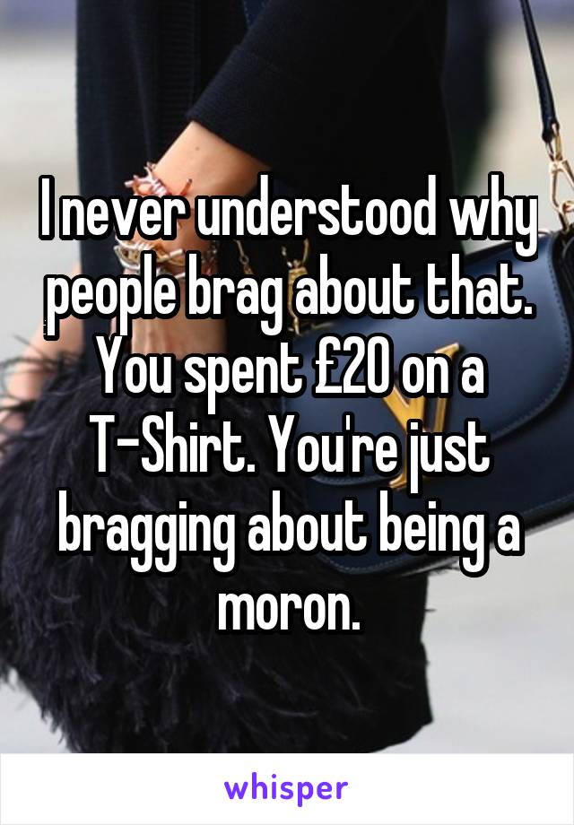 I never understood why people brag about that. You spent £20 on a T-Shirt. You're just bragging about being a moron.