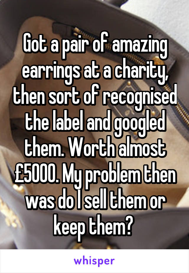 Got a pair of amazing earrings at a charity, then sort of recognised the label and googled them. Worth almost £5000. My problem then was do I sell them or keep them? 