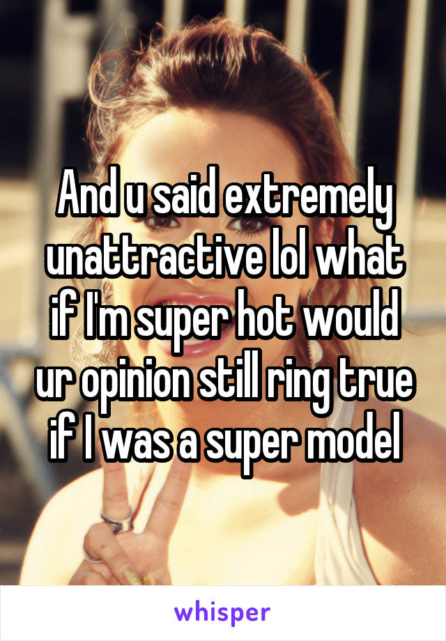 And u said extremely unattractive lol what if I'm super hot would ur opinion still ring true if I was a super model