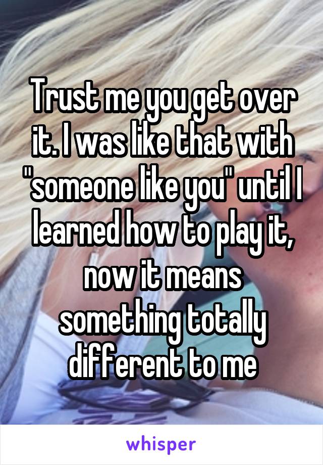 Trust me you get over it. I was like that with "someone like you" until I learned how to play it, now it means something totally different to me