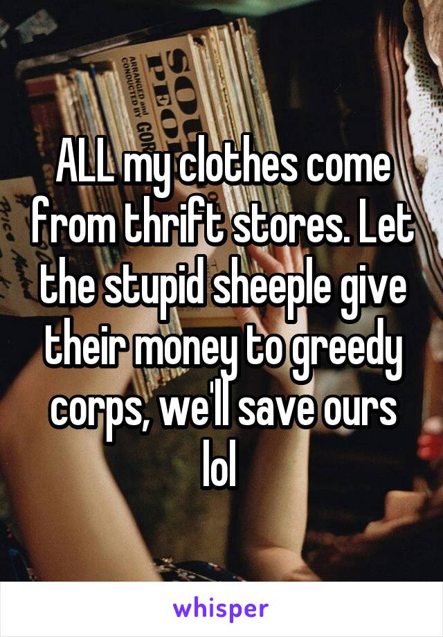 ALL my clothes come from thrift stores. Let the stupid sheeple give their money to greedy corps, we'll save ours lol 