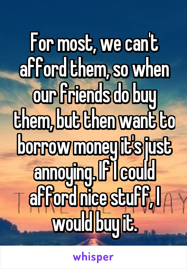 For most, we can't afford them, so when our friends do buy them, but then want to borrow money it's just annoying. If I could afford nice stuff, I would buy it.