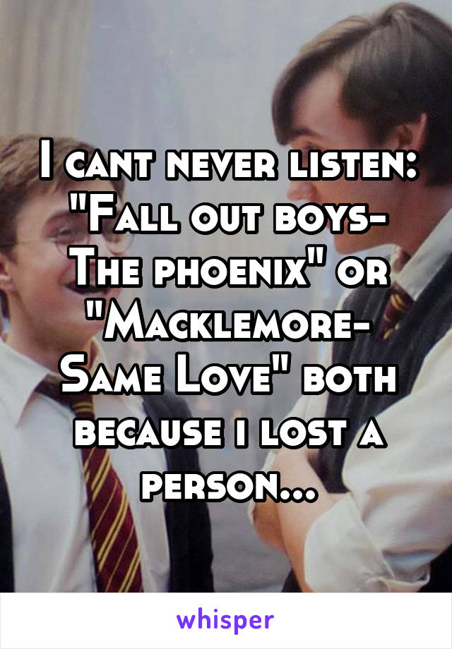 I cant never listen:
"Fall out boys- The phoenix" or "Macklemore- Same Love" both because i lost a person...
