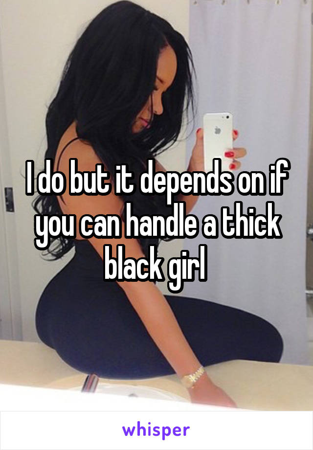 I do but it depends on if you can handle a thick black girl 