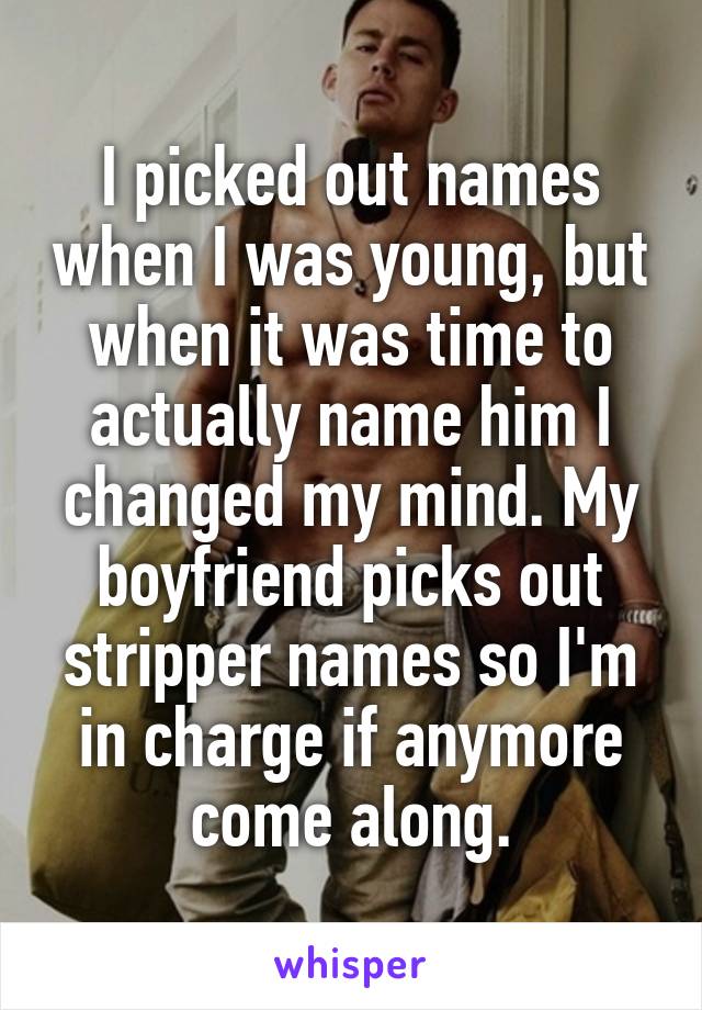 I picked out names when I was young, but when it was time to actually name him I changed my mind. My boyfriend picks out stripper names so I'm in charge if anymore come along.