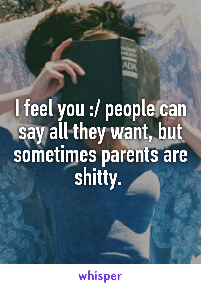 I feel you :/ people can say all they want, but sometimes parents are shitty. 