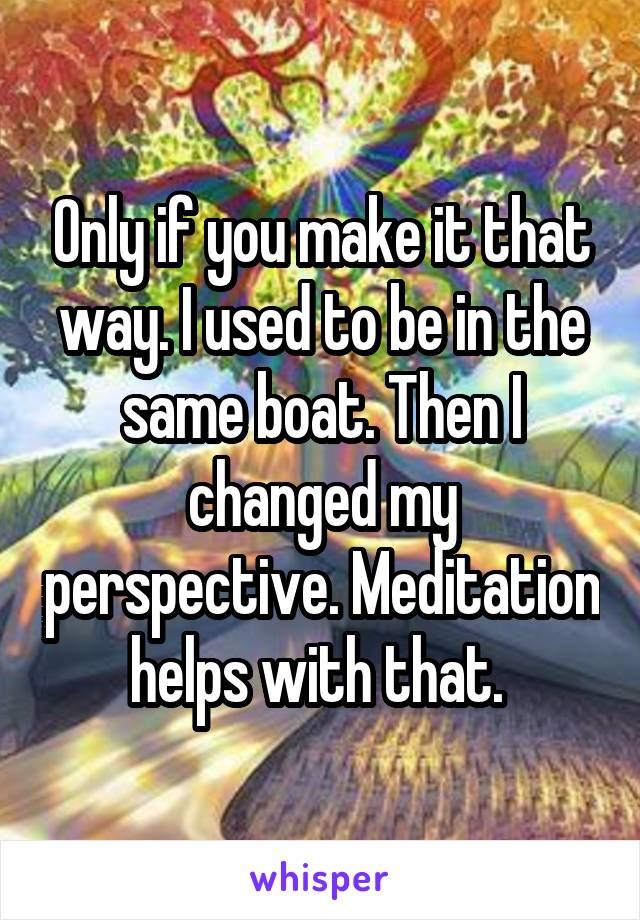 Only if you make it that way. I used to be in the same boat. Then I changed my perspective. Meditation helps with that. 