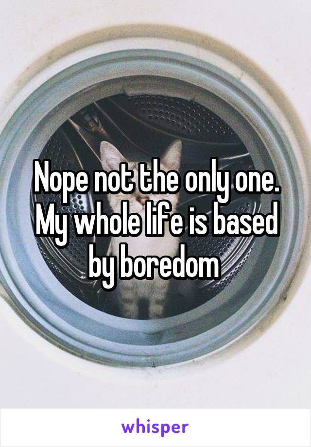 Nope not the only one.
My whole life is based by boredom 