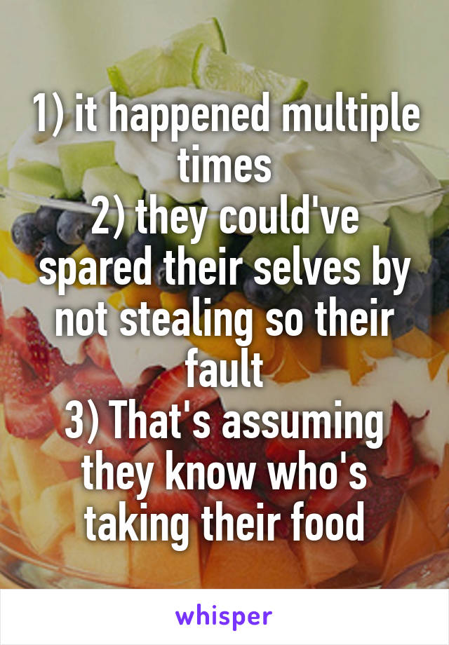 1) it happened multiple times
2) they could've spared their selves by not stealing so their fault
3) That's assuming they know who's taking their food