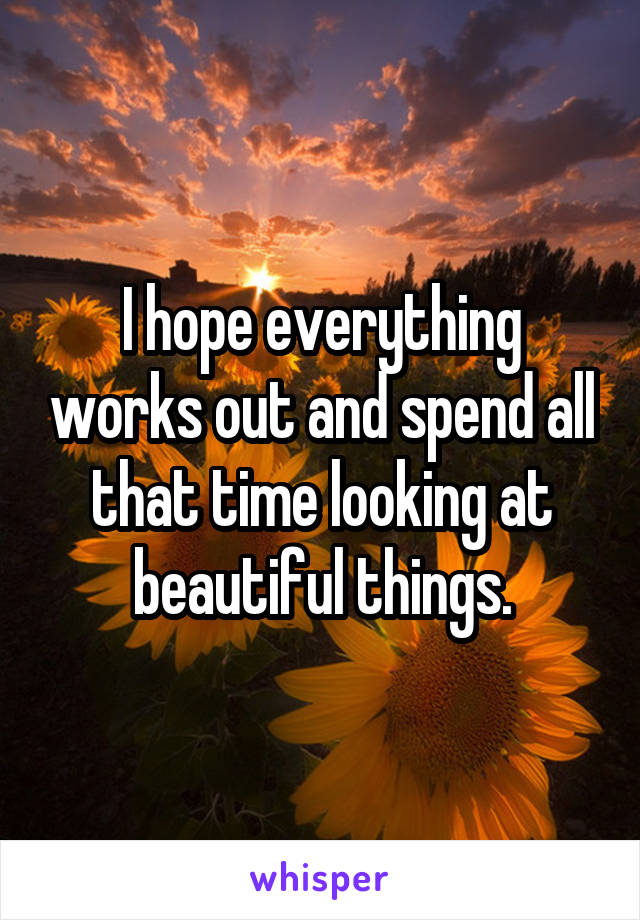 I hope everything works out and spend all that time looking at beautiful things.