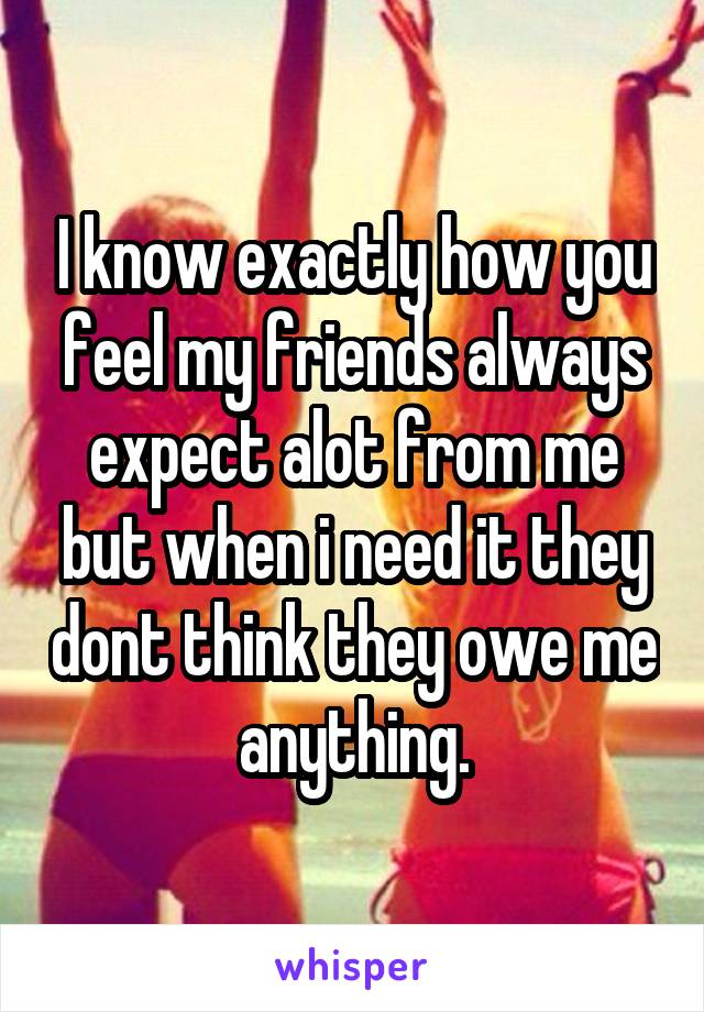 I know exactly how you feel my friends always expect alot from me but when i need it they dont think they owe me anything.