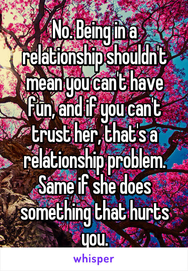 No. Being in a relationship shouldn't mean you can't have fun, and if you can't trust her, that's a relationship problem. Same if she does something that hurts you.