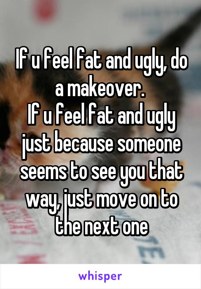 If u feel fat and ugly, do a makeover. 
If u feel fat and ugly just because someone seems to see you that way, just move on to the next one