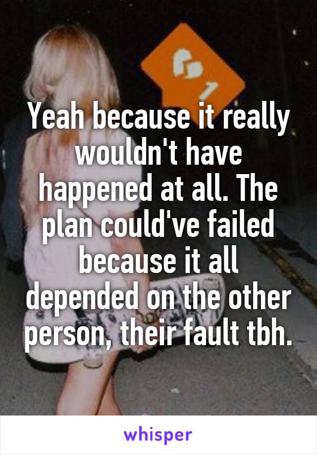 Yeah because it really wouldn't have happened at all. The plan could've failed because it all depended on the other person, their fault tbh.