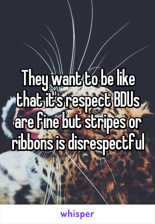 They want to be like that it's respect BDUs are fine but stripes or ribbons is disrespectful