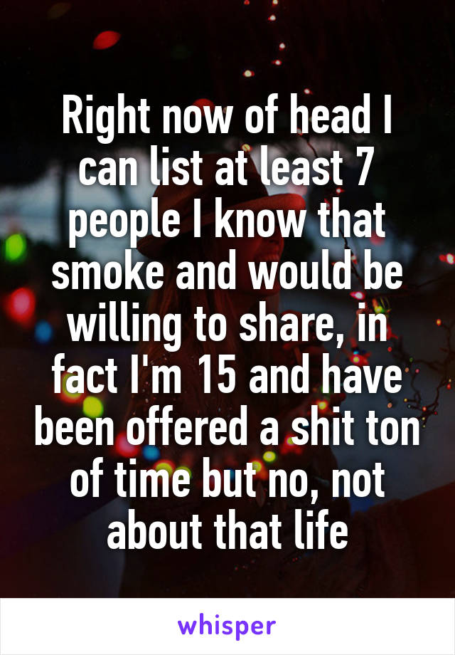 Right now of head I can list at least 7 people I know that smoke and would be willing to share, in fact I'm 15 and have been offered a shit ton of time but no, not about that life