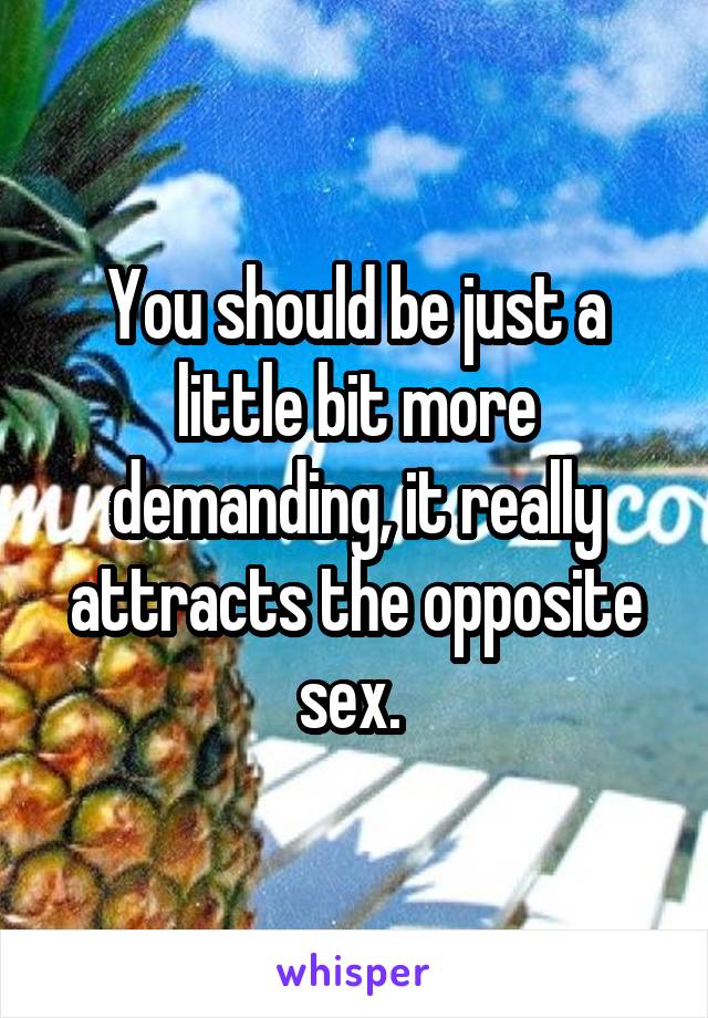 You should be just a little bit more demanding, it really attracts the opposite sex. 