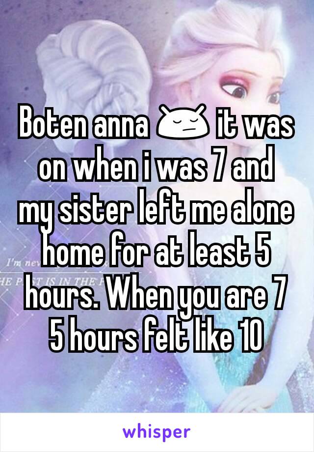 Boten anna 😔 it was on when i was 7 and my sister left me alone home for at least 5 hours. When you are 7 5 hours felt like 10