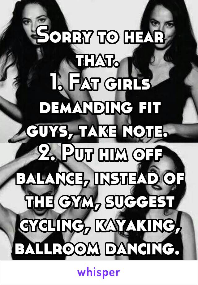 Sorry to hear that. 
1. Fat girls demanding fit guys, take note. 
2. Put him off balance, instead of the gym, suggest cycling, kayaking, ballroom dancing. 