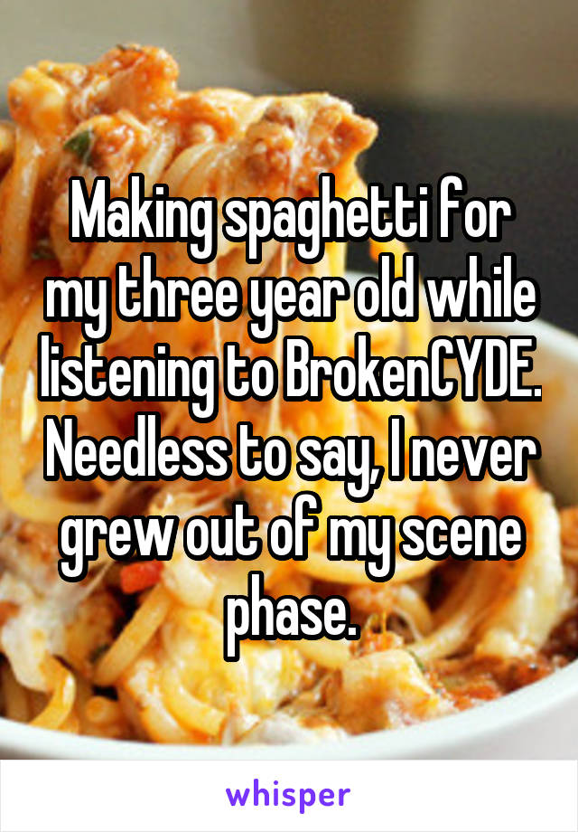 Making spaghetti for my three year old while listening to BrokenCYDE. Needless to say, I never grew out of my scene phase.