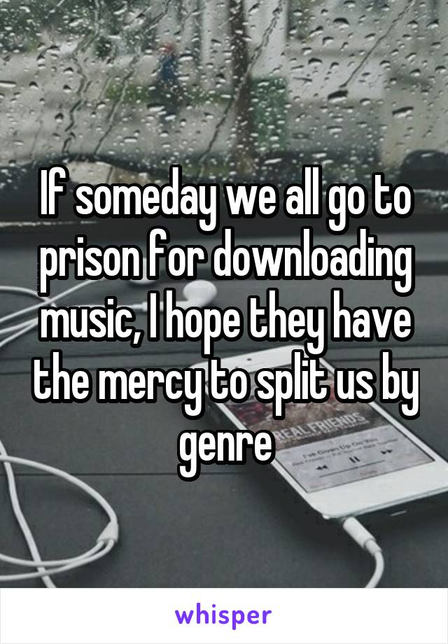 If someday we all go to prison for downloading music, I hope they have the mercy to split us by genre