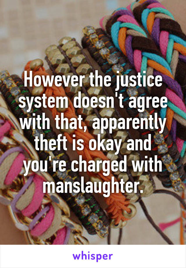 However the justice system doesn't agree with that, apparently theft is okay and you're charged with manslaughter.